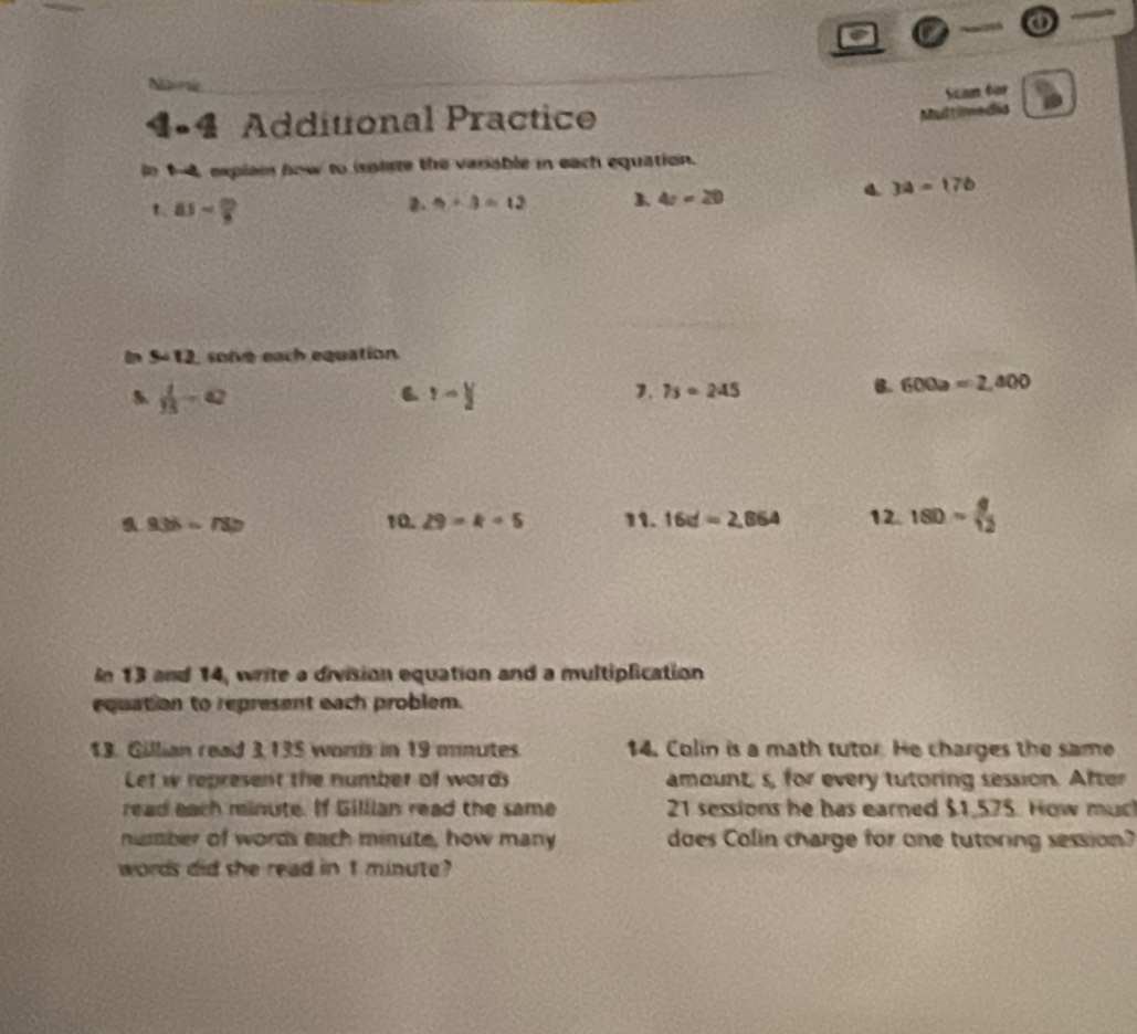 a 

Scan for 
4•4 Additional Practice 
Multimedia 
In 14, explai how to isparte the varable in each equation. 
4. 3a=17b
t 85sim  20/9 
2. 9+3=12
4r=20
in S=12 solve each equation
 1/15 -a
Y-Y
1. 7s=245 B. 600a=2,400
a 936=787 10. 29=k+5 11. 16d=2,864 12. 180sim  9/12 
In 13 and 14, write a division equation and a multiplication 
equation to represent each problem. 
13. Gillian read 3135 wors in 19 mnutes. 14. Colin is a math tutor. He charges the same 
Let w represent the number of words amount, s, for every tutoring session. After 
read each minute. If Gillian read the same 21 sessions he has earned $1,575. How much 
number of words each minute, how many does Colin charge for one tutoring session? 
words did she read in t minute?