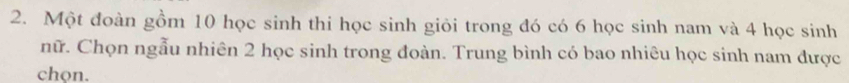 Một đoàn gồm 10 học sinh thi học sinh giỏi trong đó có 6 học sinh nam và 4 học sinh 
nữ. Chọn ngẫu nhiên 2 học sinh trong đoàn. Trung bình có bao nhiêu học sinh nam được 
chon.