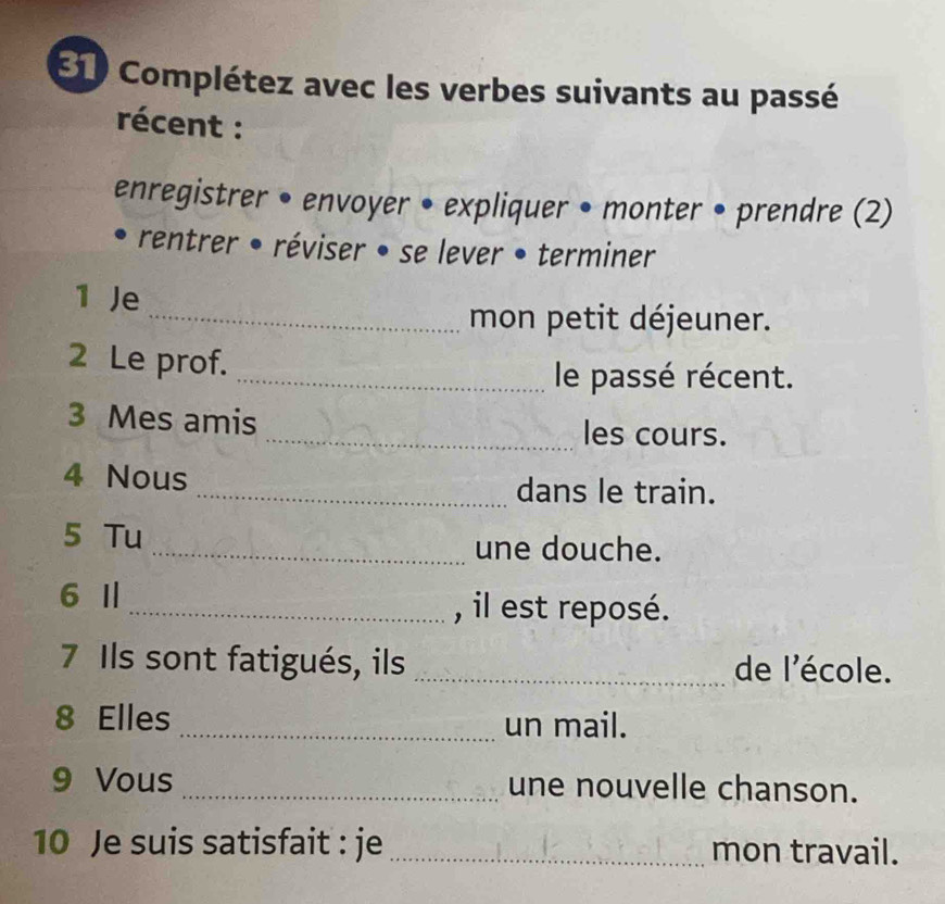 E10 Complétez avec les verbes suivants au passé 
récent : 
enregistrer • envoyer • expliquer • monter • prendre (2) 
rentrer • réviser • se lever • terminer 
1 Je 
_mon petit déjeuner. 
2 Le prof. 
_le passé récent. 
3 Mes amis _les cours. 
4 Nous _dans le train. 
5 Tu _une douche. 
6 I _, il est reposé. 
7 Ils sont fatigués, ils _de l'école. 
8 Elles _un mail. 
9 Vous_ une nouvelle chanson. 
10 Je suis satisfait : je _mon travail.