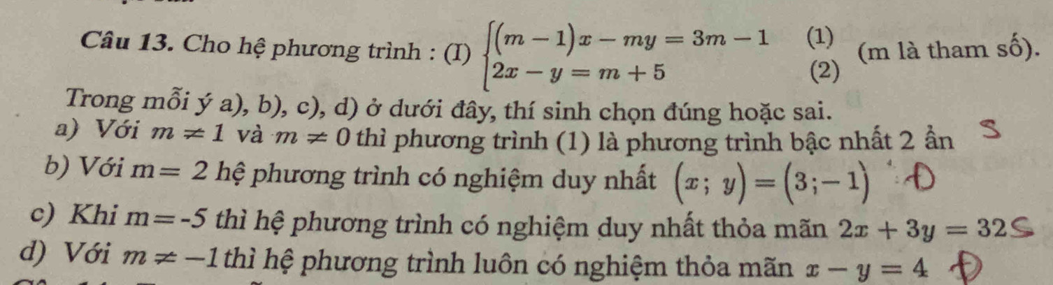 Cho hệ phương trình : (I) beginarrayl (m-1)x-my=3m-1 2x-y=m+5endarray. (1) (m là tham số).
(2)
Trong mỗi ý a), b), c), d) ở dưới đây, thí sinh chọn đúng hoặc sai.
a) Với m!= 1 và m!= 0 thì phương trình (1) là phương trình bậc nhất 2 ần
b) Với m=2 hệ phương trình có nghiệm duy nhất (x;y)=(3;-1)
c) Khi m=-5 thì hệ phương trình có nghiệm duy nhất thỏa mãn 2x+3y=32
d) Với m!= -1 thì hệ phương trình luôn có nghiệm thỏa mãn x-y=4