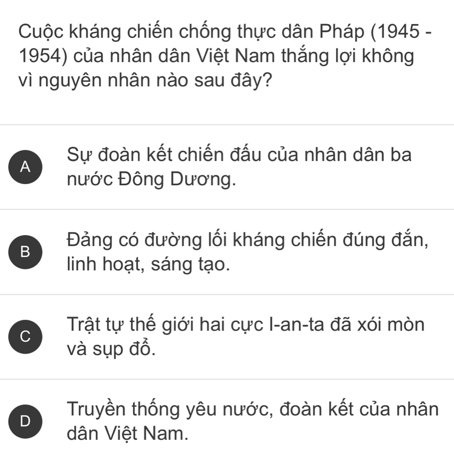 Cuộc kháng chiến chống thực dân Pháp (1945 -
1954) của nhân dân Việt Nam thắng lợi không
vì nguyên nhân nào sau đây?
Sự đoàn kết chiến đấu của nhân dân ba
A
nước Đông Dương.
B
Đảng có đường lối kháng chiến đúng đắn,
linh hoạt, sáng tạo.
C
Trật tự thế giới hai cực I-an-ta đã xói mòn
và sụp đổ.
D
Truyền thống yêu nước, đoàn kết của nhân
dân Việt Nam.