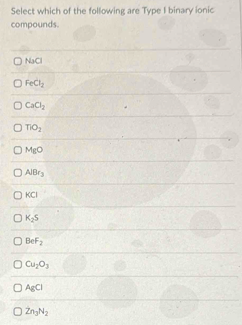 Select which of the following are Type I binary ionic
compounds.
Na C
FeCl_2
CaCl_2
TiO_2
MgO
AlBr_3
KCI
K_2S
BeF_2
Cu_2O_3
AgCl
dot Zn_3N_2