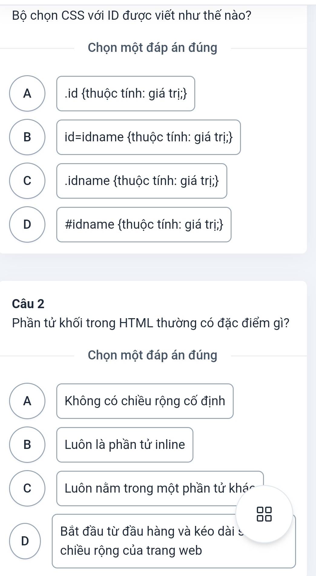 Bộ chọn CSS với ID được viết như thế nào?
Chọn một đáp án đúng
A .id thuộc tính: giá trị;
B id=idname thuộc tính: giá trị;
C .idname thuộc tính: giá trị;
D #idname thuộc tính: giá trị;
Câu 2
Phần tử khối trong HTML thường có đặc điểm gì?
Chọn một đáp án đúng
A Không có chiều rộng cố định
B Luôn là phần tử inline
C Luôn nằm trong một phần tử khác
Bắt đầu từ đầu hàng và kéo dài s
D
chiều rộng của trang web