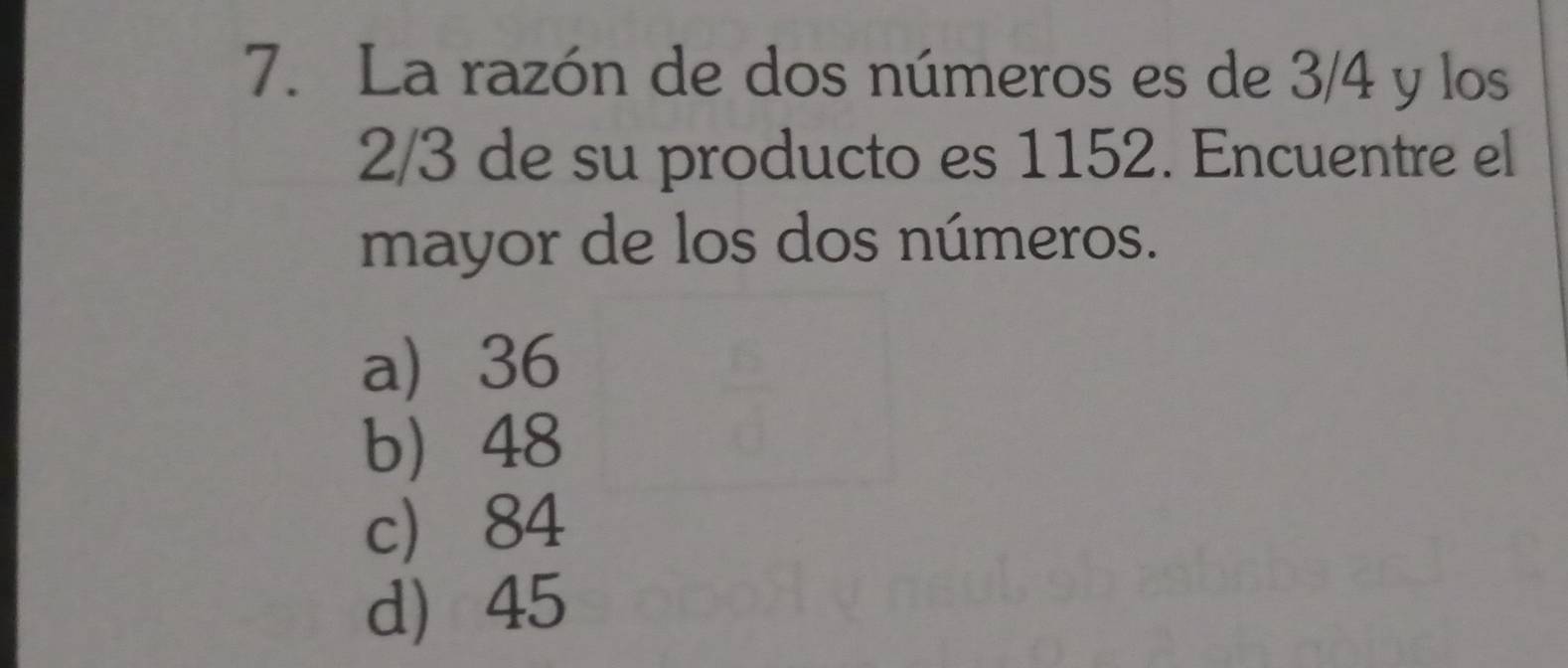 La razón de dos números es de 3/4 y los
2/3 de su producto es 1152. Encuentre el
mayor de los dos números.
a 36
b 48
c 84
d 45