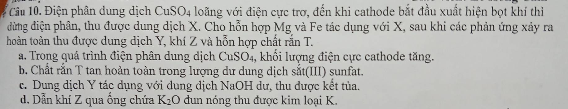 Điện phân dung dịch CuSO4 loãng với điện cực trơ, đến khi cathode bắt đầu xuất hiện bọt khí thì
đừng điện phân, thu được dung dịch X. Cho hỗn hợp Mg và Fe tác dụng với X, sau khi các phản ứng xảy ra
hoàn toàn thu được dung dịch Y, khí Z và hỗn hợp chất răn T.
a. Trong quá trình điện phân dung dịch CuSO_4 1, khối lượng điện cực cathode tăng.
b. Chất rắn T tan hoàn toàn trong lượng dư dung dịch sắt(III) sunfat.
c. Dung dịch Y tác dụng với dung dịch NaOH dư, thu được kết tủa.
d. Dẫn khí Z qua ống chứa K_2O đun nóng thu được kim loại K.