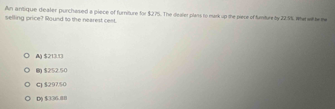 An antique dealer purchased a piece of furniture for $275. The dealer plans to mark up the piece of furiture by 22.5%. What will be the
selling price? Round to the nearest cent.
A) $213.13
B) $252.50
C) $297,50
D) $336.88