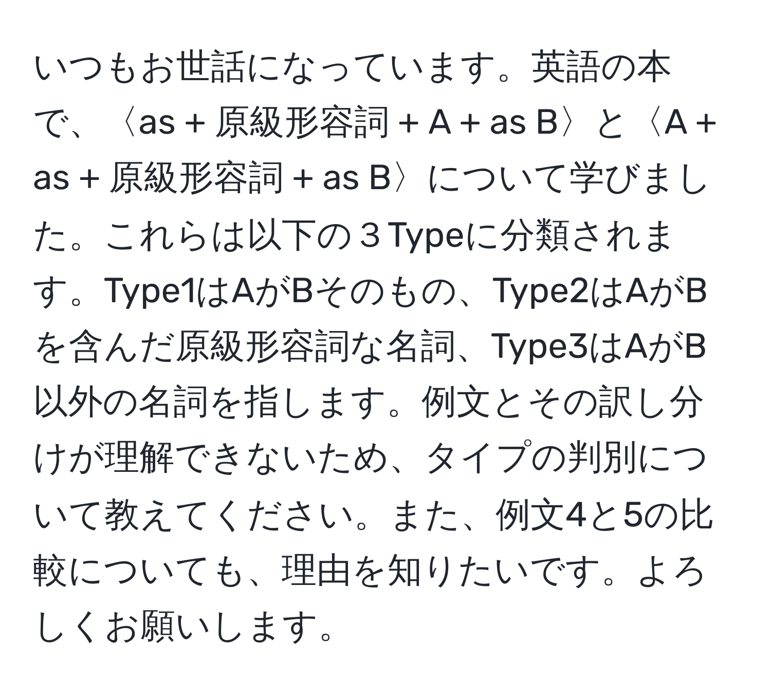 いつもお世話になっています。英語の本で、〈as + 原級形容詞 + A + as B〉と〈A + as + 原級形容詞 + as B〉について学びました。これらは以下の３Typeに分類されます。Type1はAがBそのもの、Type2はAがBを含んだ原級形容詞な名詞、Type3はAがB以外の名詞を指します。例文とその訳し分けが理解できないため、タイプの判別について教えてください。また、例文4と5の比較についても、理由を知りたいです。よろしくお願いします。