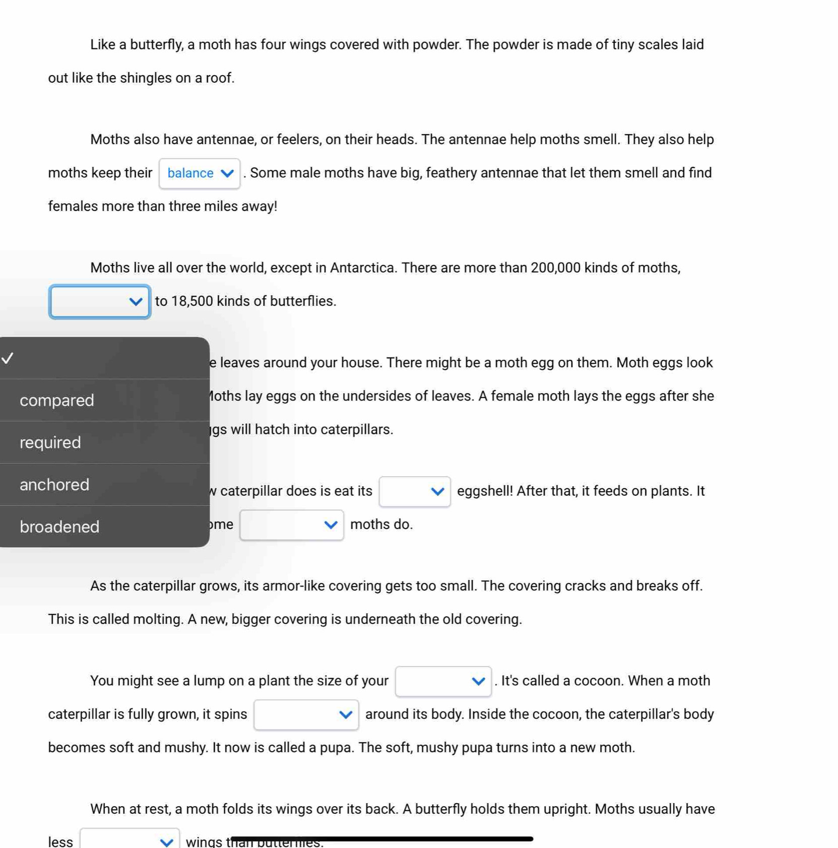 Like a butterfly, a moth has four wings covered with powder. The powder is made of tiny scales laid 
out like the shingles on a roof. 
Moths also have antennae, or feelers, on their heads. The antennae help moths smell. They also help 
moths keep their balance . Some male moths have big, feathery antennae that let them smell and find 
females more than three miles away! 
Moths live all over the world, except in Antarctica. There are more than 200,000 kinds of moths, 
to 18,500 kinds of butterflies. 
e leaves around your house. There might be a moth egg on them. Moth eggs look 
compared Moths lay eggs on the undersides of leaves. A female moth lays the eggs after she 
gs will hatch into caterpillars. 
required 
anchored 
w caterpillar does is eat its eggshell! After that, it feeds on plants. It 
broadened me moths do. 
As the caterpillar grows, its armor-like covering gets too small. The covering cracks and breaks off. 
This is called molting. A new, bigger covering is underneath the old covering. 
You might see a lump on a plant the size of your . It's called a cocoon. When a moth 
caterpillar is fully grown, it spins around its body. Inside the cocoon, the caterpillar's body 
becomes soft and mushy. It now is called a pupa. The soft, mushy pupa turns into a new moth. 
When at rest, a moth folds its wings over its back. A butterfly holds them upright. Moths usually have 
less wings than butter nes
