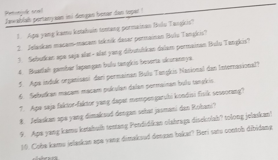 Petnk soel 
Jawablas pertanyann ini dengan benar das tepat ! 
D Apa yang kamu ketahuin tentang permainau Bulu Tangkis? 
2. Jelaskan macam-macam tekník dasar permainan Bulu Tangkis? 
3. Sebufkan apa saja alat- alat yang dibutuḥkan dalam permainan Bulu Tangkis? 
4. Buatah gambar lapangão bulu tangkis beserta ukuranoya. 
5. Apa induk organisasi dari permainan Bulu Tangkis Nasional dan Internasional? 
6. Sebuíkan macam macam pukulan dalan permainan bulu tangkis. 
7. Apa saja faktor-faktor yang dapat mempengaruhi kondisi fisik seseorang? 
8. Jelaskan apa yang dimaksud dengan sehat jasmani dan Rohani? 
9. Apa yang kamu ketabuih tentang Pendidikan olahraga disekolah? tolong jelaskan! 
10. Coba kamu jelaskan apa yang dimaksud dengan bakat? Beri satu contoh dibidang