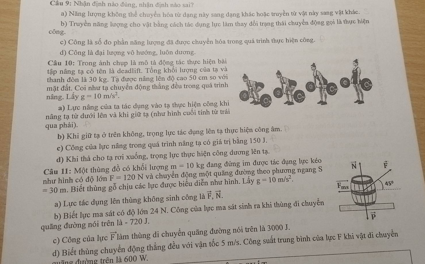 Nhận định nào đúng, nhận định nào sai?
a) Năng lượng không thể chuyền hóa từ dạng này sang dạng khác hoặc truyền từ vật này sang vật khác.
b) Truyền năng lượng cho vật bằng cách tác dụng lực làm thay đổi trạng thái chuyển động gọi là thực hiện
công.
c) Công là số đo phần năng lượng đã được chuyển hóa trong quá trình thực hiện công.
d) Công là đại lượng vô hướng, luôn dương.
Câu 10: Trong ảnh chụp là mô tả động tác thực hiện bài
tập nâng tạ có tên là deadlift. Tổng khối lượng của tạ và
thanh đòn là 30 kg. Tạ được nâng lên độ cao 50 cm so với
mặt đất. Coi như tạ chuyển động thẳng đều trong quá trình
nâng. Lấy g=10m/s^2.
a)  Lực nâng của ta tác dụng vào tạ thực hiện công kh
nâng tạ từ dưới lên và khi giữ tạ (như hình cuối tính từ trá
qua phải).
b) Khi giữ tạ ở trên không, trọng lực tác dụng lên tạ thực hiện công âm.
c) Công của lực nâng trong quá trình nâng tạ có giá trị bằng 150 J.
d) Khi thả cho tạ rơi xuống, trọng lực thực hiện công dương lên tạ.
Câu 11: Một thùng đồ có khối lượng m=10kg đang đứng im được tác dụng lực kéo
như hình có độ lớn F=120N và chuyển động một quãng đường theo phương ngang S
=30m. Biết thùng gỗ chịu các lực được biểu diễn như hình. Lấy g=10m/s^2.
a) Lực tác dụng lên thùng không sinh công là vector F,vector N.
b) Biết lực ma sát có độ lớn 24 N. Công của lực ma sát sinh ra khi thùng di chuyển
quãng đường nói trên là - 720 J.
c) Công của lực vector F t làm thùng di chuyển quãng đường nói trên là 3000 J.
d) Biết thùng chuyển động thẳng đều với vận tốc 5 m/s. Công suất trung bình của lực F khi vật di chuyển
đ ng đường trên là 600 W.