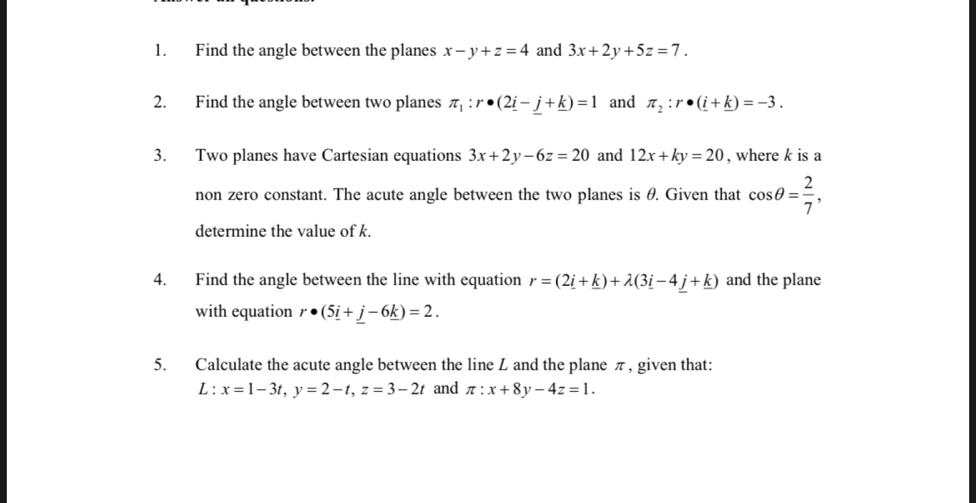 Find the angle between the planes x-y+z=4 and 3x+2y+5z=7. 
2. Find the angle between two planes π _1:r· (2_ i-_ j+_ k)=1 and π _2:r· (_ i+_ k)=-3. 
3. Two planes have Cartesian equations 3x+2y-6z=20 and 12x+ky=20 , where k is a 
non zero constant. The acute angle between the two planes is θ. Given that cos θ = 2/7 , 
determine the value of k. 
4. Find the angle between the line with equation r=(2_ i+_ k)+lambda (3_ i-4_ j+_ k) and the plane 
with equation r· (5_ i+_ j-6_ k)=2. 
5. Calculate the acute angle between the line L and the plane π, given that:
L:x=1-3t, y=2-t, z=3-2t and π :x+8y-4z=1.