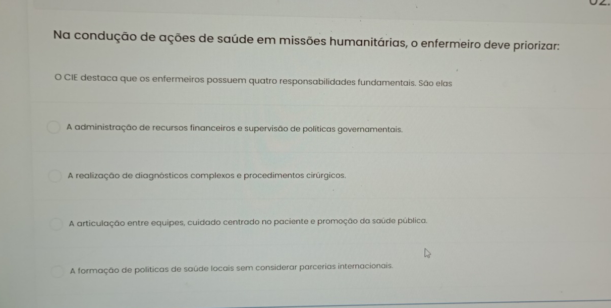 Na condução de ações de saúde em missões humanitárias, o enfermeiro deve priorizar:
O CIE destaca que os enfermeiros possuem quatro responsabilidades fundamentais. São elas
A administração de recursos financeiros e supervisão de políticas governamentais.
A realização de diagnósticos complexos e procedimentos cirúrgicos.
A articulação entre equipes, cuidado centrado no paciente e promoção da saúde pública.
A formação de políticas de saúde locais sem considerar parcerias internacionais.