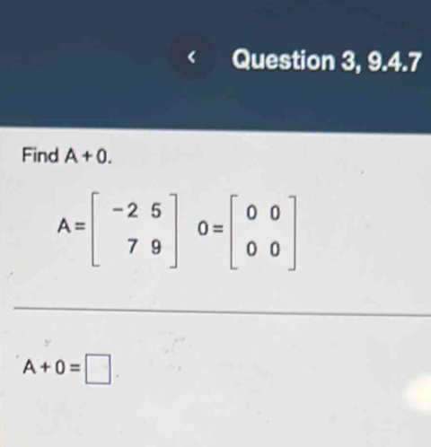 Question 3, 9.4.7 
Find A+0.
A=beginbmatrix -2&5 7&9endbmatrix O=beginbmatrix 0&0 0&0endbmatrix
A+0=□.