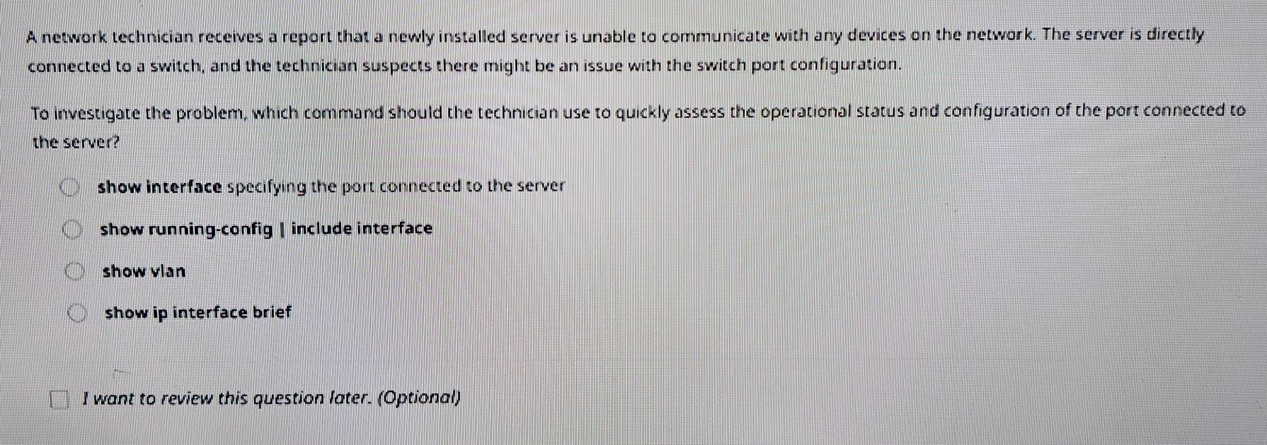 A network technician receives a report that a newly installed server is unable to communicate with any devices on the network. The server is directly
connected to a switch, and the technician suspects there might be an issue with the switch port configuration.
To investigate the problem, which command should the technician use to quickly assess the operational status and configuration of the port connected to
the server?
show interface specifying the port connected to the server
show running-config | include interface
show vlan
show ip interface brief
I want to review this question later. (Optional)