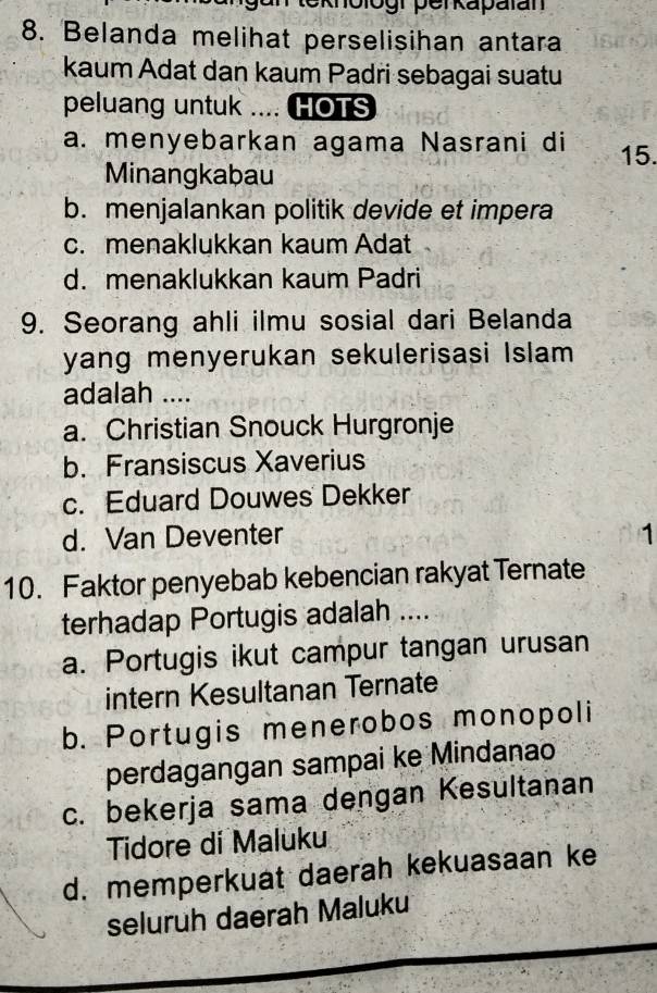 ogr perkapatan
8. Belanda melihat perselisihan antara
kaum Adat dan kaum Padri sebagai suatu
peluang untuk .... HOTS
a. menyebarkan agama Nasrani di 15.
Minangkabau
b. menjalankan politik devide et impera
c. menaklukkan kaum Adat
d. menaklukkan kaum Padri
9. Seorang ahli ilmu sosial dari Belanda
yang menyerukan sekulerisasi Islam 
adalah ....
a. Christian Snouck Hurgronje
b. Fransiscus Xaverius
c. Eduard Douwes Dekker
d. Van Deventer 1
10. Faktor penyebab kebencian rakyat Ternate
terhadap Portugis adalah ....
a. Portugis ikut campur tangan urusan
intern Kesultanan Ternate
b. Portugis menerobos monopoli
perdagangan sampai ke Mindanao
c. bekerja sama dengan Kesultanan
Tidore di Maluku
d. memperkuat daerah kekuasaan ke
seluruh daerah Maluku