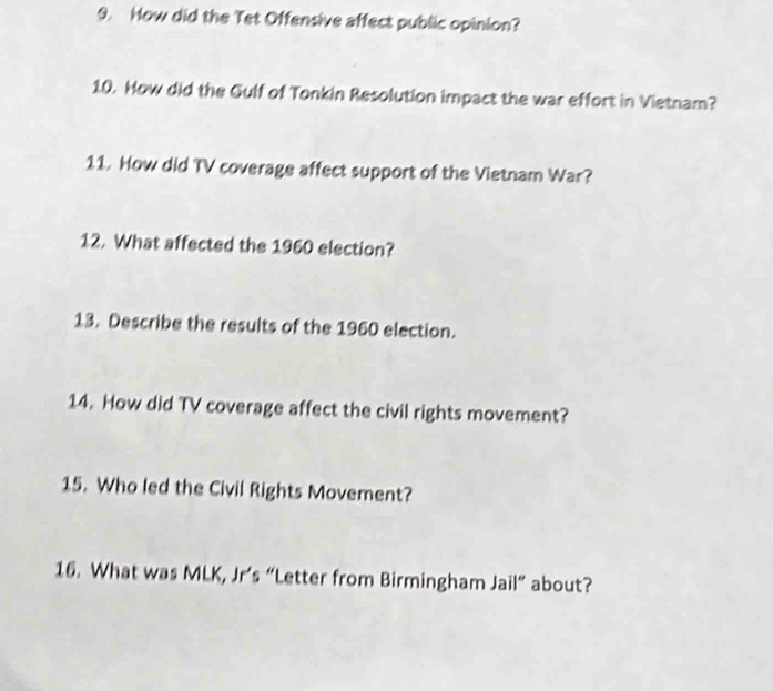 How did the Tet Offensive affect public opinion? 
10. How did the Gulf of Tonkin Resolution impact the war effort in Vietnam? 
11. How did TV coverage affect support of the Vietnam War? 
12. What affected the 1960 election? 
13. Describe the results of the 1960 election. 
14. How did TV coverage affect the civil rights movement? 
15. Who led the Civil Rights Movement? 
16. What was MLK, Jr’s “Letter from Birmingham Jail” about?