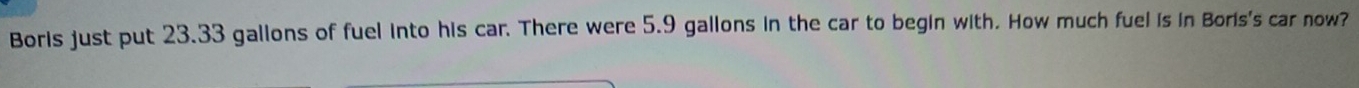 Boris just put 23.33 gallons of fuel into his car. There were 5.9 gallons in the car to begin with. How much fuel is in Boris's car now?