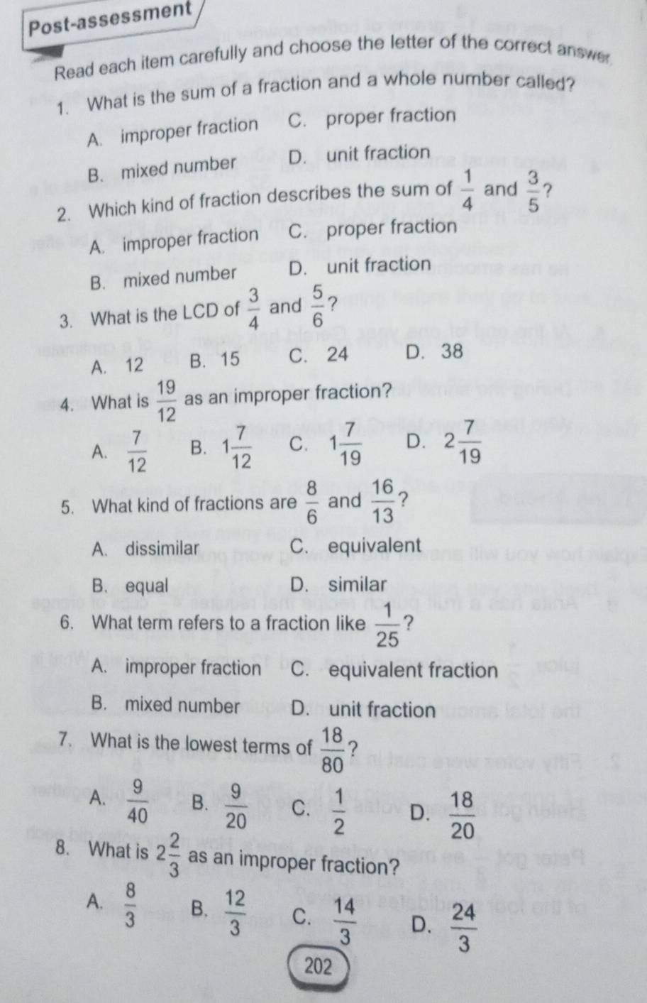 Post-assessment
Read each item carefully and choose the letter of the correct answer
1. What is the sum of a fraction and a whole number called?
A. improper fraction C. proper fraction
B. mixed number D. unit fraction
2. Which kind of fraction describes the sum of  1/4  and  3/5  ?
A. improper fraction C. proper fraction
B. mixed number D. unit fraction
3. What is the LCD of  3/4  and  5/6  ?
A. 12 B. 15 C. 24 D. 38
4. What is  19/12  as an improper fraction?
A.  7/12  B. 1 7/12  C. 1 7/19  D. 2 7/19 
5. What kind of fractions are  8/6  and  16/13  ?
A. dissimilar C. equivalent
B. equal D. similar
6. What term refers to a fraction like  1/25  ?
A. improper fraction C. equivalent fraction
B. mixed number D. unit fraction
7. What is the lowest terms of  18/80  ?
A.  9/40  B.  9/20  C.  1/2  D.  18/20 
8. What is 2 2/3  as an improper fraction?
A.  8/3  B.  12/3  C.  14/3  D.  24/3 
202