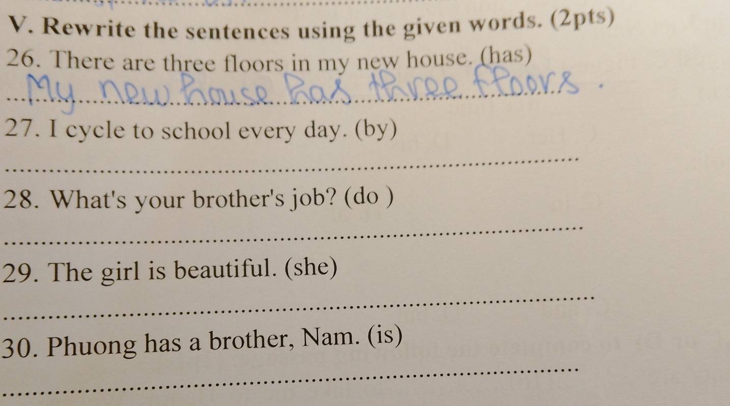 Rewrite the sentences using the given words. (2pts) 
26. There are three floors in my new house. (has) 
_ 
* 
27. I cycle to school every day. (by) 
_ 
28. What's your brother's job? (do ) 
_ 
_ 
29. The girl is beautiful. (she) 
_ 
30. Phuong has a brother, Nam. (is)