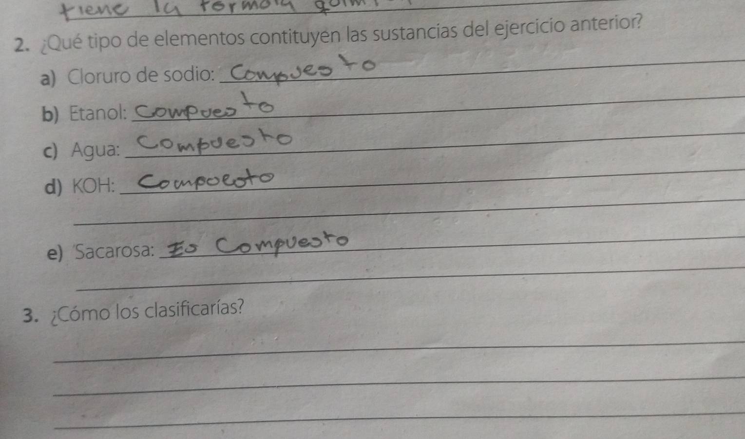 ¿Qué tipo de elementos contituyen las sustancias del ejercicio anterior? 
a) Cloruro de sodio: 
_ 
_ 
b) Etanol: 
_ 
_ 
c) Agua: 
_ 
d) KOH: 
_ 
_ 
e) Sacarosa: 
3. ¿Cómo los clasificarías? 
_ 
_ 
_