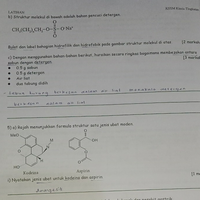 KSSM Kinsia Tingkatan 
LATIHAN 
b) Struktur molekul di bawah adalah bahan pencuci detergen.
CH_3(CH_2)_4CH_2-O- H/H -O-Na^+
Bulat dan label bahagian hidrofilik dan hidrofobik pada gambar struktur molekul di atas. [2 markah 
c) Dengan menggunakan bahan-bahan beriku1, huraikan secara ringkas bagaimana membezakan antara 
sabun dengan detergen [3 markal
0.5 g sabun
05 g detergen 
Air liat 
dua tabung didih 
_ 
_ 
_ 
5) a) Rajah menunjukkan formula struktur satu jenis ubat moden. 
Aspirin [1 m 
i) Nyatakan jenis ubat untuk kodeina dan aspirin 
_ 
_ 
_ 
trik