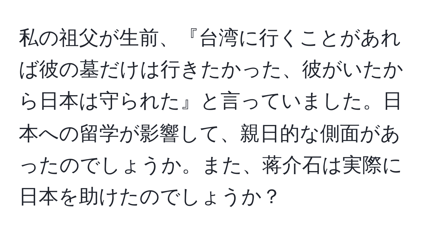 私の祖父が生前、『台湾に行くことがあれば彼の墓だけは行きたかった、彼がいたから日本は守られた』と言っていました。日本への留学が影響して、親日的な側面があったのでしょうか。また、蒋介石は実際に日本を助けたのでしょうか？