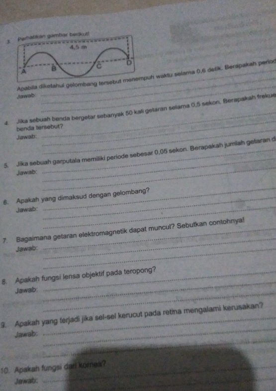 tikan gambar berikut! 
_ 
Apabila diketahui gelombang terseh waktu selama 0,6 detik.. Berapakah perio 
Jawab 
_ 
4. Jika sebuah benda bergetar sebanyak 50 kali getaran selama 0,5 sekon. Berapakah frekue 
benda tersebut? 
Jawab: 
_ 
5. Jika sebuah garputala memiliki periode sebesar 0,05 sekon. Berapakah jumiah getaran d 
Jawab: 
_ 
_ 
6. Apakah yang dimaksud dengan gelombang? 
Jawab: 
_ 
_ 
7. Bagaimana getaran elektromagnetik dapat muncul? Sebutkan contohnya! 
Jawab:_ 
8. Apakah fungsi lensa objektif pada teropong? 
Jawab:_ 
_ 
_ 
9. Apakah yang terjadi jika sel-sel kerucut pada retina mengalami kerusakan? 
_ 
Jawab: 
_ 
_ 
10. Apakah fungsi dari komes? 
Jawab: