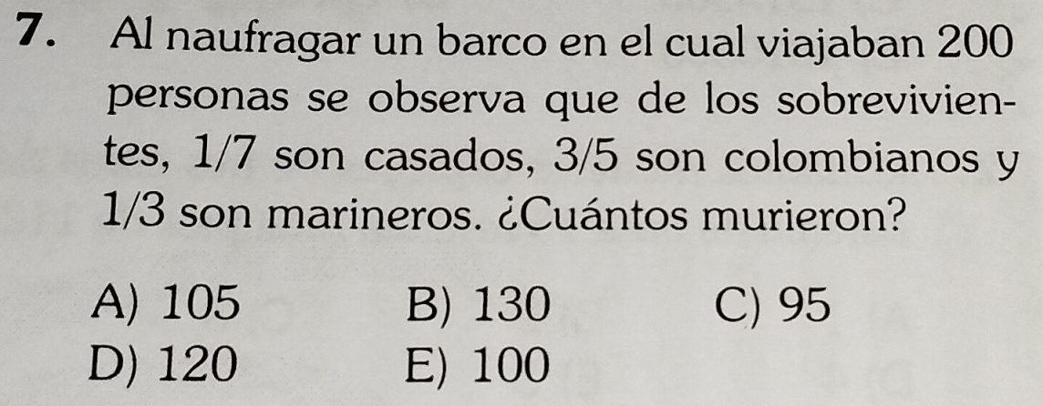 Al naufragar un barco en el cual viajaban 200
personas se observa que de los sobrevivien-
tes, 1/7 son casados, 3/5 son colombianos y
1/3 son marineros. ¿Cuántos murieron?
A) 105 B) 130 C) 95
D) 120 E) 100