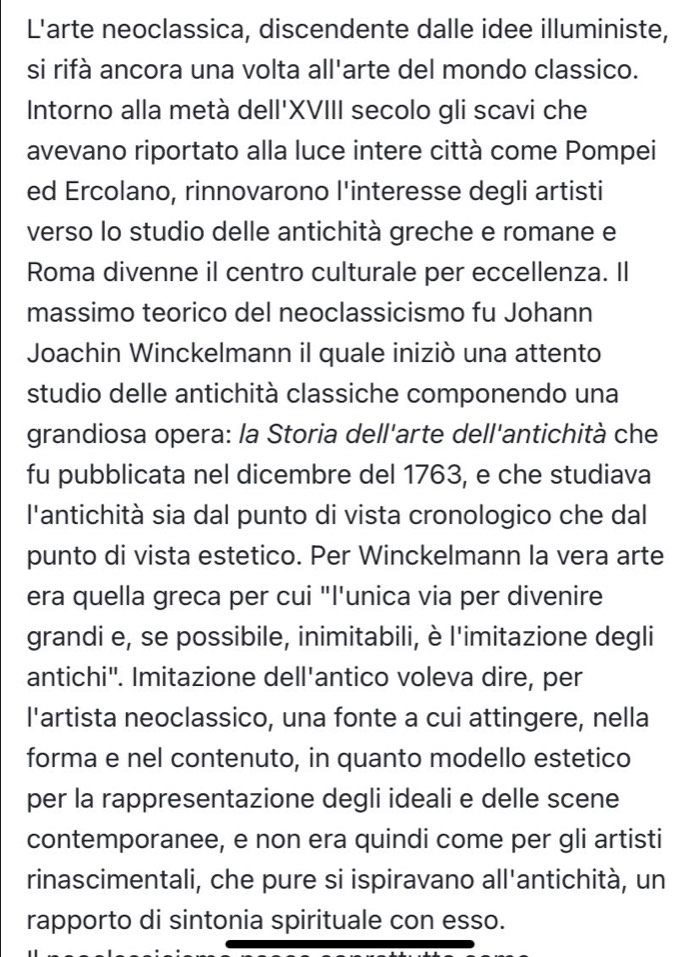 L'arte neoclassica, discendente dalle idee illuministe, 
si rifà ancora una volta all'arte del mondo classico. 
Intorno alla metà dell'XVIII secolo gli scavi che 
avevano riportato alla luce intere città come Pompei 
ed Ercolano, rinnovarono l'interesse degli artisti 
verso lo studio delle antichità greche e romane e 
Roma divenne il centro culturale per eccellenza. Il 
massimo teorico del neoclassicismo fu Johann 
Joachin Winckelmann il quale iniziò una attento 
studio delle antichità classiche componendo una 
grandiosa opera: la Storia dell'arte dell'antichità che 
fu pubblicata nel dicembre del 1763, e che studiava 
l'antichità sia dal punto di vista cronologico che dal 
punto di vista estetico. Per Winckelmann la vera arte 
era quella greca per cui "I'unica via per divenire 
grandi e, se possibile, inimitabili, è l'imitazione degli 
antichi". Imitazione dell'antico voleva dire, per 
l'artista neoclassico, una fonte a cui attingere, nella 
forma e nel contenuto, in quanto modello estetico 
per la rappresentazione degli ideali e delle scene 
contemporanee, e non era quindi come per gli artisti 
rinascimentali, che pure si ispiravano all'antichità, un 
rapporto di sintonia spirituale con esso.