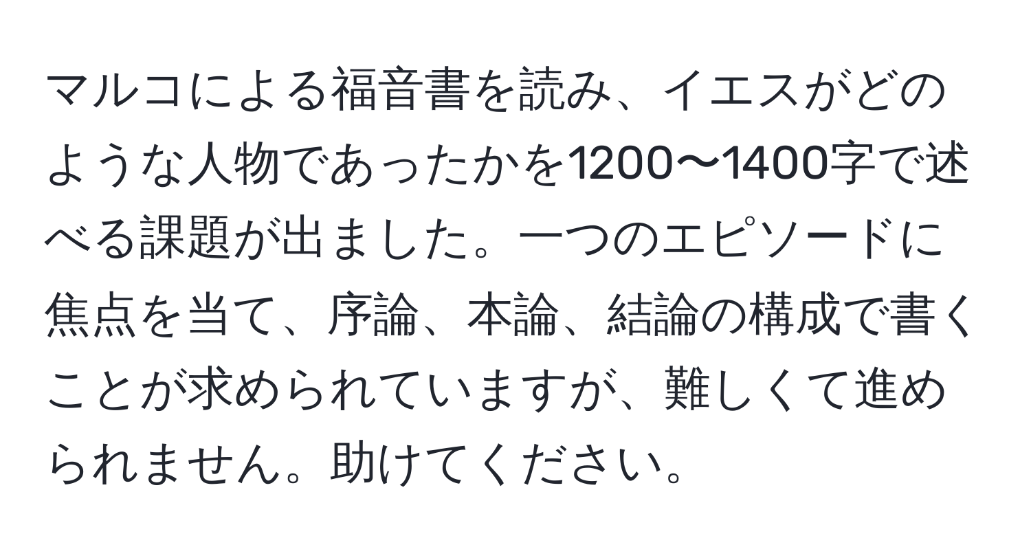 マルコによる福音書を読み、イエスがどのような人物であったかを1200〜1400字で述べる課題が出ました。一つのエピソードに焦点を当て、序論、本論、結論の構成で書くことが求められていますが、難しくて進められません。助けてください。