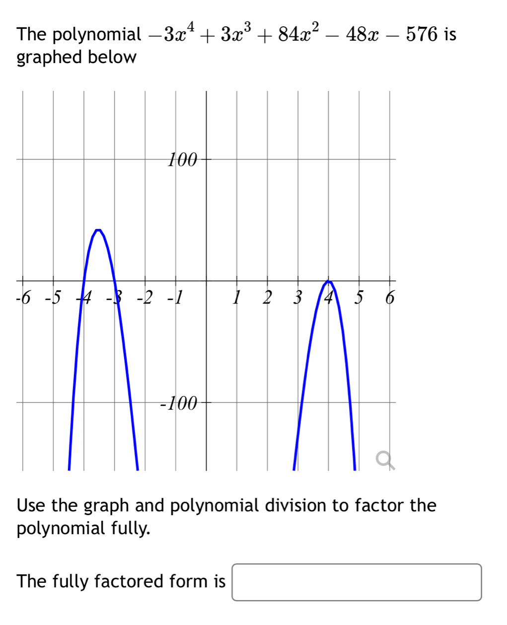 The polynomial -3x^4+3x^3+84x^2-48x-576 is 
graphed below 
- 
Use the graph and polynomial division to factor the 
polynomial fully. 
The fully factored form is □  □