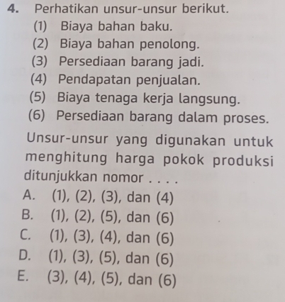 Perhatikan unsur-unsur berikut.
(1) Biaya bahan baku.
(2) Biaya bahan penolong.
(3) Persediaan barang jadi.
(4) Pendapatan penjualan.
(5) Biaya tenaga kerja langsung.
(6) Persediaan barang dalam proses.
Unsur-unsur yang digunakan untuk
menghitung harga pokok produksi
ditunjukkan nomor . . . .
A. (1), (2), (3), dan (4)
B. (1), (2), (5), dan (6)
C. (1), (3), (4), dan (6)
D. (1), (3), (5), , dan (6)
E. (3), (4), (5), dan (6)