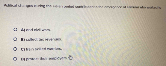 Political changes during the Heian period contributed to the emergence of samurai who worked to
A) end civil wars.
B) collect tax revenues.
C) train skilled warriors.
D) protect their employers.