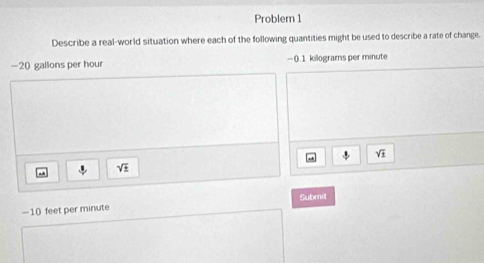 Problem 1 
Describe a real-world situation where each of the following quantities might be used to describe a rate of change.
—20 gallons per hour —0.1 kilograms per minute
sqrt(t)
Submit
-10 feet per minute