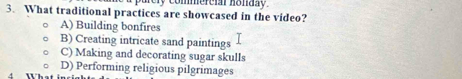 purely commercial honday.
3. What traditional practices are showcased in the video?
A) Building bonfires
B) Creating intricate sand paintings
C) Making and decorating sugar skulls
D) Performing religious pilgrimages
A What