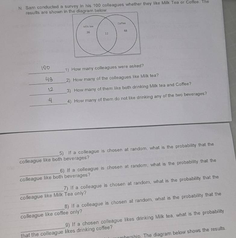 Sam conducted a survey in his 100 colleagues whether they like Milk Tea or Coffee. The 
results are shown in the diagram below 
_ 
1) How many colleagues were asked? 
_ 
2) How many of the colleagues like Milk tea? 
_ 
3) How many of them like both drinking Milk tea and Coffee? 
_ 
4) How many of them do not like drinking any of the two beverages? 
_ 
5) If a colleague is chosen at random, what is the probability that the 
colleague like both beverages? 
_ 
6) If a colleague is chosen at random, what is the probability that the 
colleague like both beverages? 
_ 
7) If a colleague is chosen at random, what is the probability that the 
colleague like Milk Tea only? 
_ 
8) If a colleague is chosen at random, what is the probability that the 
colleague like coffee only? 
9) If a chosen colleague likes drinking Milk tea, what is the probability 
_that the colleague likes drinking coffee? 
hership. The diagram below shows the results.