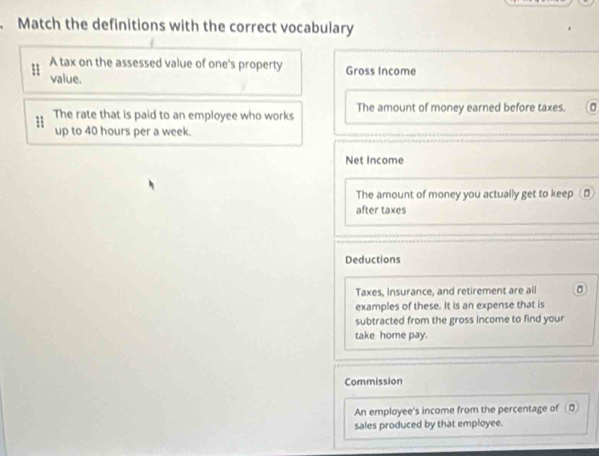 Match the definitions with the correct vocabulary
A tax on the assessed value of one's property Gross Income
value.
1 The rate that is paid to an employee who works The amount of money earned before taxes.
up to 40 hours per a week.
Net Income
The amount of money you actually get to keep ⊥
after taxes
Deductions
Taxes, insurance, and retirement are all
examples of these. It is an expense that is
subtracted from the gross income to find your
take home pay.
Commission
An employee's income from the percentage of 
sales produced by that employee.