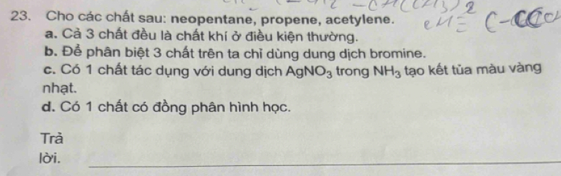 Cho các chất sau: neopentane, propene, acetylene. 
a. Cả 3 chất đều là chất khí ở điều kiện thường. 
b. Để phân biệt 3 chất trên ta chỉ dùng dung dịch bromine. 
c. Có 1 chất tác dụng với dung dịch AgNO_3 trong NH_3 tạo kết tủa màu vàng 
nhạt. 
d. Có 1 chất có đồng phân hình học. 
Trà 
lời. 
_