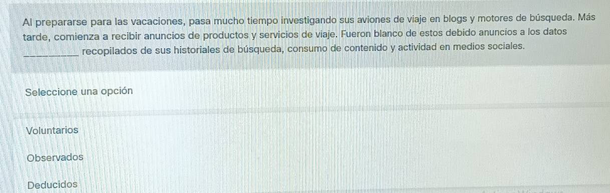 Al prepararse para las vacaciones, pasa mucho tiempo investigando sus aviones de viaje en blogs y motores de búsqueda. Más
tarde, comienza a recibir anuncios de productos y servicios de viaje. Fueron blanco de estos debido anuncios a los datos
_
recopilados de sus historiales de búsqueda, consumo de contenido y actividad en medios sociales.
Seleccione una opción
Voluntarios
Observados
Deducidos