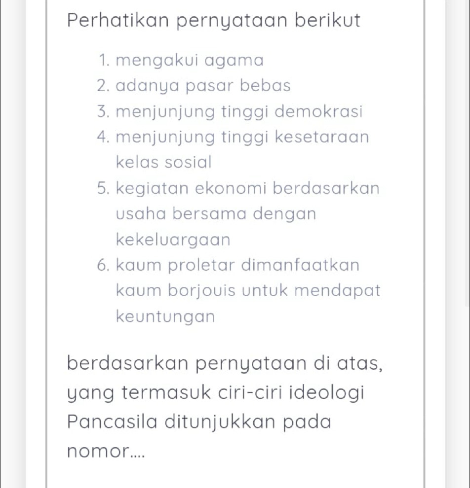 Perhatikan pernyataan berikut 
1. mengakui agama 
2. adanya pasar bebas 
3. menjunjung tinggi demokrasi 
4. menjunjung tinggi kesetaraan 
kelas sosial 
5. kegiatan ekonomi berdasarkan 
usaha bersama dengan 
kekeluargaan 
6. kaum proletar dimanfaatkan 
kaum borjouis untuk mendapat 
keuntungan 
berdasarkan pernyataan di atas, 
yang termasuk ciri-ciri ideologi 
Pancasila ditunjukkan pada 
nomor....