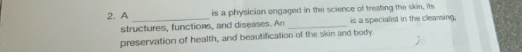 A is a physician engaged in the science of treating the skin, its 
structures, functions, and diseases. An _is a specialist in the cleansing, 
preservation of health, and beautification of the skin and body.