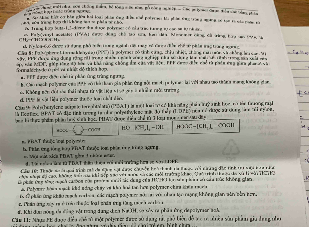 hện xây dựng mới như: sơn chống thấm, bê tông siêu nhẹ, gỗ công nghiệp.... Các polymer được điều chế bằng phân
ung trùng hợp hoặc trùng ngưng.
# Sự khác biệt cơ bản giữa hai loại phản ứng điều chế polymer là: phản ứng trùng ngưng có tạo ra các phân từ
nhỏ, còn trùng hợp thì không tạo ra phân tử nhỏ.
b. Trùng hợp buta-1,3-diene thu được polymer có cấu trúc tương tự cao su tự nhiên.
c. Poly(vinyl acetate) (PVA) được dùng chế tạo sơn, keo dán. Monomer dùng để trùng hợp tạo PVA là
CH_2=C COOCH
d. Nylon-6,6 được sử dụng phổ biến trong ngành dệt may và được điều chế tử phản ứng trùng ngưng.
Câu 8: Poly(phenol-formaldehyde) (PPF) là polymer có tính cứng, chịu nhiệt, chống mài mòn và chống ẩm cao. Vị
vậy, PPF được ứng dụng rộng rãi trong nhiều ngành công nghiệp như sử dựng làm chất kết dính trong sản xuất ván
ép, ván MDF, giúp tăng độ bền và khả năng chống ẩm của vật liệu. PPF được điều chế từ phản ứng giữa phenol và
formaldehyde ở pH và nhiệt độ thích hợp.
a. PPF được điều chế từ phản ứng trùng ngưng.
b. Các mạch polymer của PPF có thể tham gia phản ứng nối mạch polymer lại với nhau tạo thành mạng không gian.
c. Không nên đốt rác thải nhựa từ vật liệu vì sẽ gây ô nhiễm môi trường.
d. PPF là vật liệu polymer thuộc loại chất dẻo.
Câu 9: Poly(butylene adipate terephtalate) (PBAT) là một loại tơ có khả năng phân huỷ sinh học, có tên thương mại
là Ecoflex. BPAT có đặc tính tương tự như polyethylene mật độ thấp (LDPE) nên nó được sử dụng làm túi nylon,
bao bì thực phẩm phân huỷ sinh học. PBAT được điều chế từ 3 loại monomer sau đây:
HOOC -COOH HO-[CH_2]_4-OH HOOC-[CH_2]_4-COOH
a. PBAT thuộc loại polyester.
b. Phản ứng tổng hợp PBAT thuộc loại phản ứng trùng ngưng.
c. Một mắt xích PBAT gồm 3 nhóm ester.
d. Túi nylon làm từ PBAT thân thiện với môi trường hơn so với LDPE.
Câu 10: Thuộc da là quá trình mà da động vật được chuyển hoá thành da thuộc với những đặc tính ưu việt hơn như
chịu nhiệt độ cao, không thối rữa khi tiếp xúc với nước và các môi trường khác. Quá trình thuộc da xử lí với HCHO
là phản ứng tăng mạch carbon của protein dưới tác dụng của HCHO tạo sản phẩm có cấu trúc không gian.
a. Polymer khâu mạch khó nóng chảy và khó hoà tan hơn polymer chưa khâu mạch.
b. Ở phản ứng khâu mạch carbon, các mạch polymer nối lại với nhau tạo mạng không gian nên bền hơn.
c. Phản ứng xảy ra ở trên thuộc loại phản ứng tăng mạch carbon.
d. Khi đun nóng da động vật trong dung dịch NaOH, sẽ xảy ra phản ứng depolymer hoá.
Câu 11: Nhựa PE được điều chế từ một polymer được sử dụng rất phổ biến để tạo ra nhiều sản phẩm gia dụng như
àng bọc, chai lo ống nhưa, vỏ dây điện, đồ chợi trẻ em, bình chứa