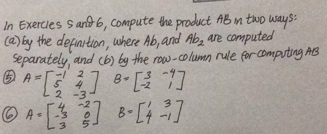 In Exercles Sand6, compute the product AB in two ways: 
(a) by the definition, where Ab, and Ab_2 are computed 
separately, and (b) by the row-column rule for computing AB
⑤ A=beginbmatrix -1&2 5&4 2&-3endbmatrix B=beginbmatrix 3&-4 -2&1endbmatrix
A=beginbmatrix 4&-2 -3&0 3&5endbmatrix B=beginbmatrix 1&3 4&-1endbmatrix