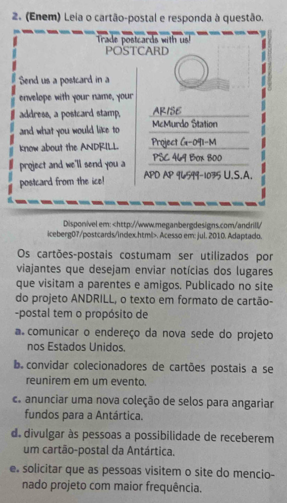 (Enem) Leia o cartão-postal e responda à questão.
Disponível em:. Acesso em: jul. 2010. Adaptado.
Os cartões-postais costumam ser utilizados por
viajantes que desejam enviar notícias dos lugares
que visitam a parentes e amigos. Publicado no site
do projeto ANDRILL, o texto em formato de cartão-
-postal tem o propósito de
a comunicar o endereço da nova sede do projeto
nos Estados Unidos.
b. convidar colecionadores de cartões postais a se
reunirem em um evento.
c. anunciar uma nova coleção de selos para angariar
fundos para a Antártica.
d. divulgar às pessoas a possibilidade de receberem
um cartão-postal da Antártica.
e. solicitar que as pessoas visitem o site do mencio-
nado projeto com maior frequência.