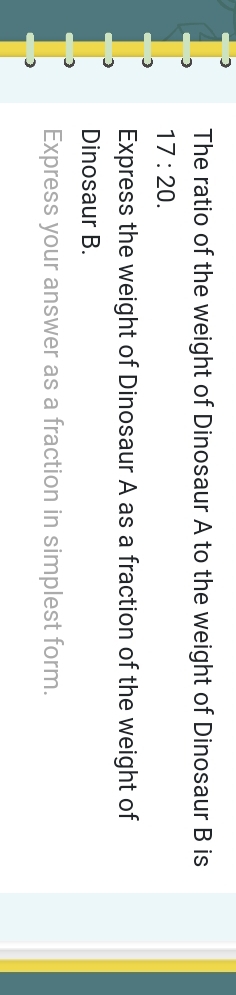 ] 
The ratio of the weight of Dinosaur A to the weight of Dinosaur B is
17:20. 
Express the weight of Dinosaur A as a fraction of the weight of 
Dinosaur B. 
Express your answer as a fraction in simplest form.