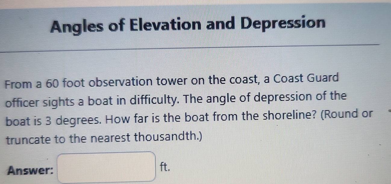 Angles of Elevation and Depression 
From a 60 foot observation tower on the coast, a Coast Guard 
officer sights a boat in difficulty. The angle of depression of the 
boat is 3 degrees. How far is the boat from the shoreline? (Round or 
truncate to the nearest thousandth.) 
Answer: □ ft.