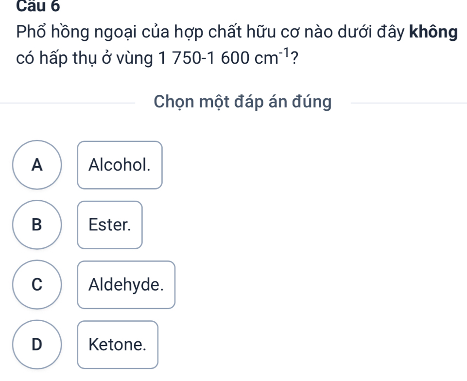 Phổ hồng ngoại của hợp chất hữu cơ nào dưới đây không
có hấp thụ ở vùng 1750-1600cm^(-1) ?
Chọn một đáp án đúng
A Alcohol.
B Ester.
C Aldehyde.
D Ketone.