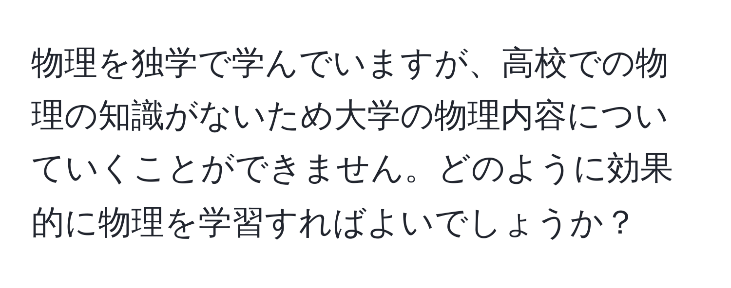 物理を独学で学んでいますが、高校での物理の知識がないため大学の物理内容についていくことができません。どのように効果的に物理を学習すればよいでしょうか？