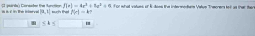 Consider the function f(x)=4x^3+5x^2+6. For what values of k does the Intermediate Value Theorem tell us that ther 
is a c in the interval [0,1] such that f(c)=k 7