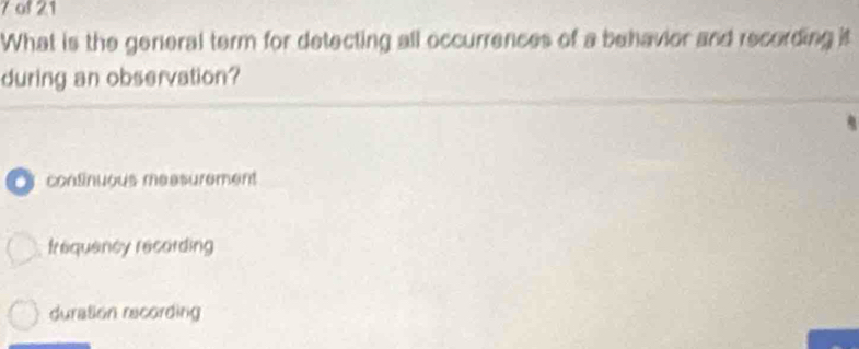 of 21
What is the genieral term for detecting all occurrences of a behavior and recording it
during an observation?
s continuous maasurement
frequency recording
duration recording